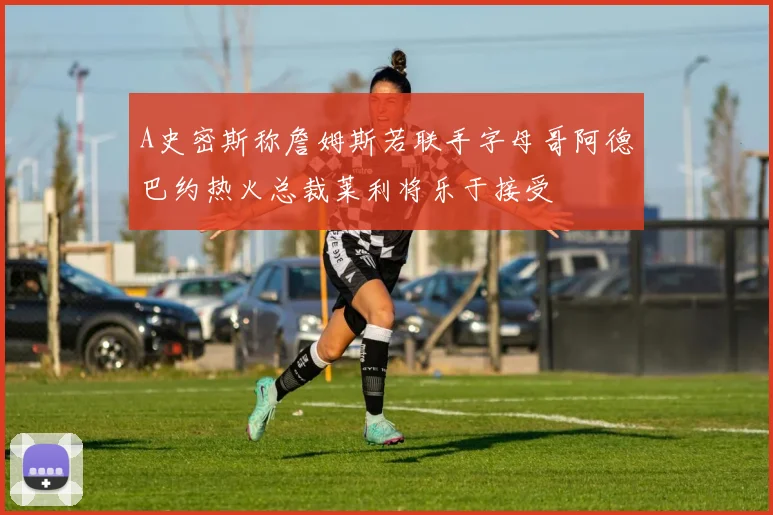 A史密斯称詹姆斯若联手字母哥阿德巴约热火总裁莱利将乐于接受