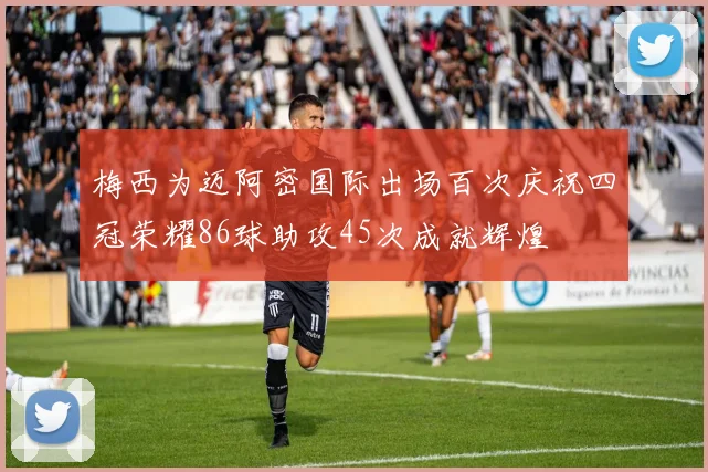 梅西为迈阿密国际出场百次庆祝四冠荣耀86球助攻45次成就辉煌