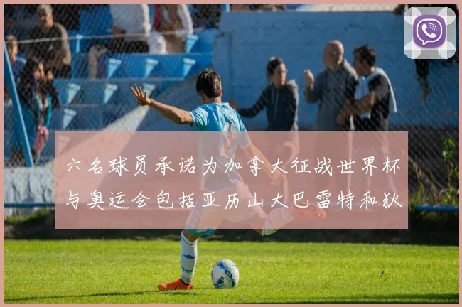 六名球员承诺为加拿大征战世界杯与奥运会包括亚历山大巴雷特和狄龙在内