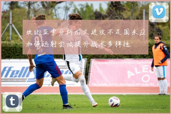 坎比亚索分析尤文进攻不足国米应加强远射尝试提升战术多样性