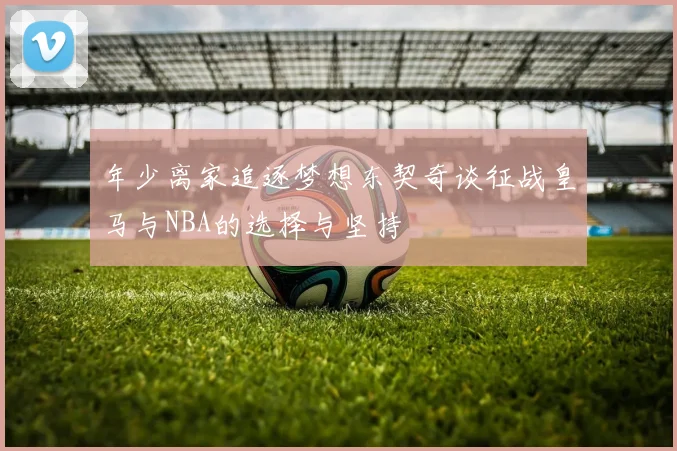 年少离家追逐梦想东契奇谈征战皇马与NBA的选择与坚持