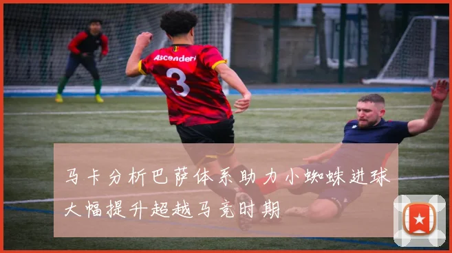 马卡分析巴萨体系助力小蜘蛛进球大幅提升超越马竞时期