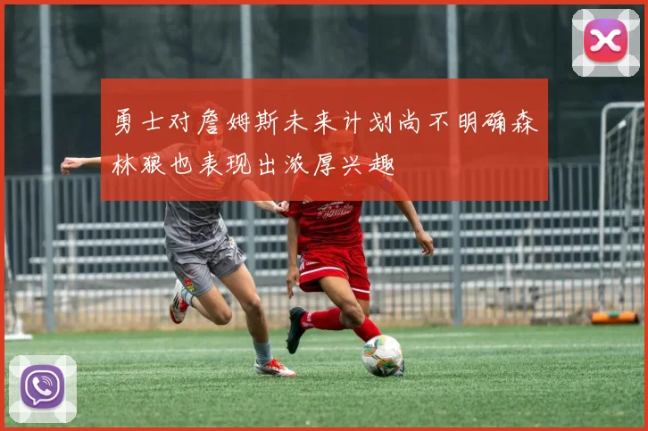 勇士对詹姆斯未来计划尚不明确森林狼也表现出浓厚兴趣