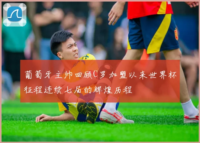 葡萄牙主帅回顾C罗加盟以来世界杯征程连续七届的辉煌历程