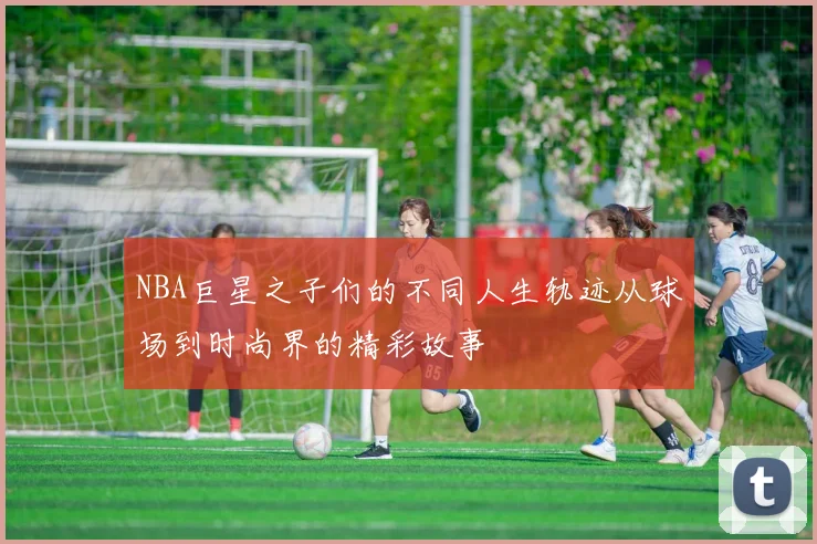 NBA巨星之子们的不同人生轨迹从球场到时尚界的精彩故事