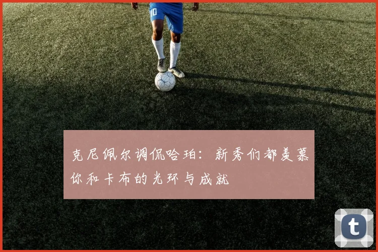 克尼佩尔调侃哈珀：新秀们都羡慕你和卡布的光环与成就