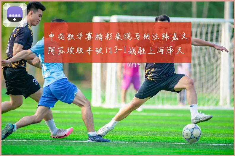 申花教学赛精彩表现马纳法韩嘉文阿苏埃联手破门3-1战胜上海泽天