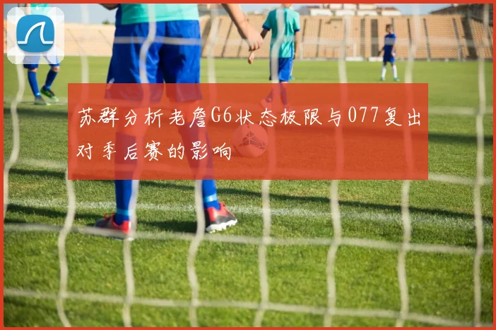 苏群分析老詹G6状态极限与077复出对季后赛的影响