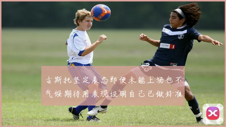 古斯托坚定表态即便未能上场也不气馁期待用表现证明自己已做好准备