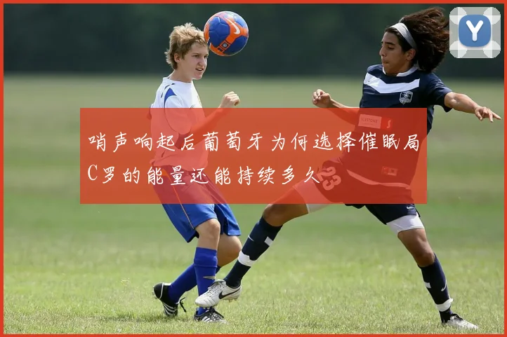 哨声响起后葡萄牙为何选择催眠局C罗的能量还能持续多久