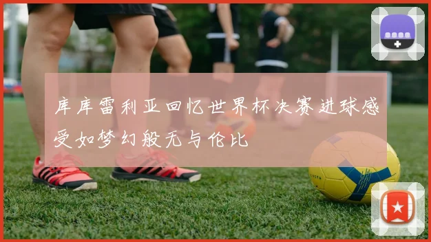 库库雷利亚回忆世界杯决赛进球感受如梦幻般无与伦比