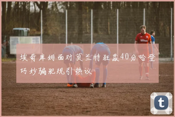 埃奇库姆面对莫兰特狂轰40分哈登巧妙骗犯规引热议