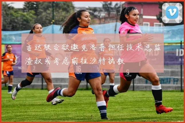 吉达联合欲邀克洛普担任技术总监渣叔或考虑前往沙特执教