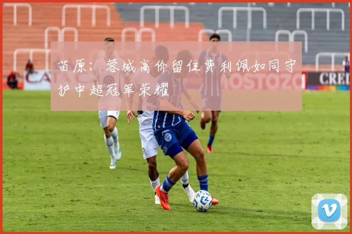 苗原：蓉城高价留住费利佩如同守护中超冠军荣耀