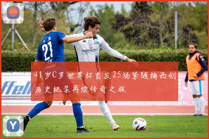 41岁C罗世界杯首发25场紧随梅西创历史纪录再续传奇之旅