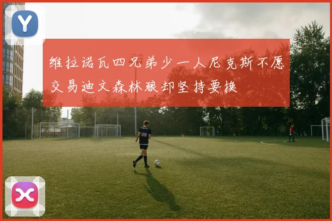 维拉诺瓦四兄弟少一人尼克斯不愿交易迪文森林狼却坚持要换