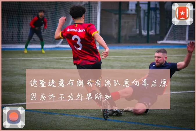 德隆透露布朗或有离队意向幕后原因或许不为外界所知