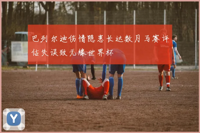 巴列尔迪伤情隐患长达数月马赛评估失误致无缘世界杯