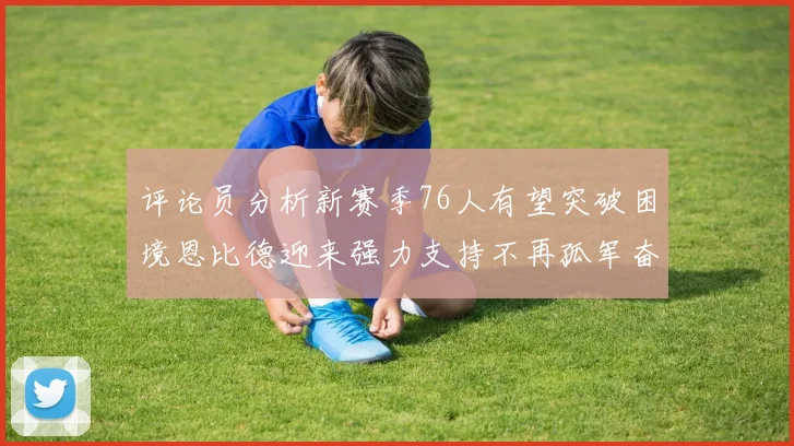 评论员分析新赛季76人有望突破困境恩比德迎来强力支持不再孤军奋战