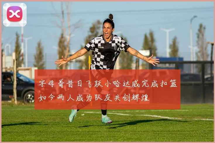 字母哥昔日飞跃小哈达威完成扣篮如今两人成为队友共创辉煌