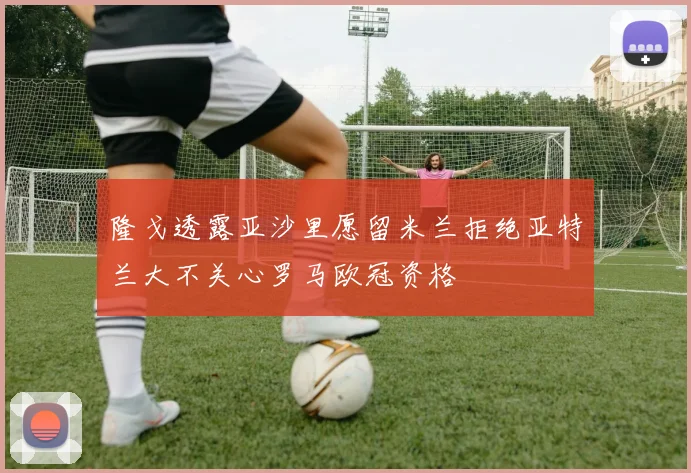 隆戈透露亚沙里愿留米兰拒绝亚特兰大不关心罗马欧冠资格