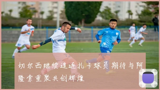 切尔西继续追逐扎卡球员期待与阿隆索重聚共创辉煌