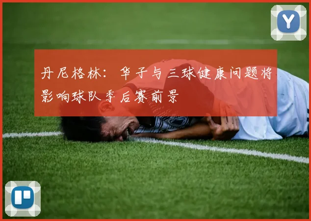 丹尼格林：华子与三球健康问题将影响球队季后赛前景